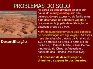 PROBLEMAS DO SOLO Desertificação A perda de produtividade do solo por causa do  manejo inadequado  das culturas, do uso excessivo de fertilizantes e da  destruição da cobertura vegetal  é responsável hoje pela desertificação de extensas áreas do globo.  15% da superfície terrestre está sob risco de desertificação em algum grau . As áreas mais afetadas são o oeste da América do Sul, o nordeste do Brasil, o norte e o sul da África, o Oriente Médio, a Ásia Central, o noroeste da China, a Austrália e o sudoeste dos Estados Unidos (EUA).  O processo de desertificação e diferente da expansão dos desertos. 