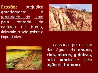 Erosão:  prejudica grandemente a  fertilidade do   solo  pela retirada da camada de humo,  deixando o solo pobre e improdutivo.   É causada pela ação das águas da  chuva ,  rios ,  mares ,  geleiras , pelo  vento  e pela  ação  do  homem . 