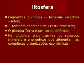 litosfera Elementos quimicos -> Minerais ->Rochas ->solos; É também chamada de Crosta terrestre; O planeta Terra é um corpo dinâmico. Na Litosfera encontram-se os recursos minerais e energéticos que alimentam as complexas organizações econômicas. 