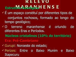 RELEVO MARANHENSE Estrutura Geológica É um espaço constituí por diferentes tipos de conjuntos rochosos, formado ao longo do tempo geológico; O terreno maranhense é oriundo de diferentes Eras e Períodos. Núcleos cristalinos (10% do território) Era: Pré-Cambriano Gurupi:  Noroeste do estado; Perizes:  Entre o Baixo Munim e Baixo Itapecuru 
