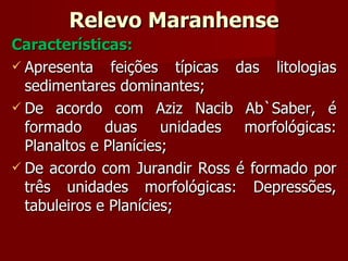 Relevo Maranhense Características: Apresenta feições típicas das litologias sedimentares dominantes; De acordo com Aziz Nacib Ab`Saber, é formado duas unidades morfológicas: Planaltos e Planícies; De acordo com Jurandir Ross é formado por três unidades morfológicas: Depressões, tabuleiros e Planícies; 