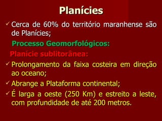 Planícies Cerca de 60% do território maranhense são de Planícies; Processo Geomorfológicos: Planície sublitorânea: Prolongamento da faixa costeira em direção ao oceano; Abrange a Plataforma continental; É larga a oeste (250 Km) e estreito a leste, com profundidade de até 200 metros. 