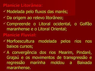 Planície Litorânea: Modelada pelo fluxos das marés; Da origem ao relevo litorâneo; Compreende o Litoral ocidental, o Golfão maranhense e o Litoral Oriental; Planície Fluvial: Morfoescultura modelada pelos rios nos baixos cursos; A convergência dos rios Mearim, Pindaré, Grajaú e os movimentos de transgressão e regressão marínha moldou a Baixada maranhense. 