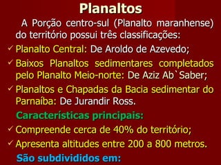 Planaltos A Porção centro-sul (Planalto maranhense) do território possui três classificações: Planalto Central:  De   Aroldo de Azevedo; Baixos Planaltos sedimentares completados pelo Planalto Meio-norte:  De Aziz Ab`Saber; Planaltos e Chapadas da Bacia sedimentar do Parnaíba:  De Jurandir Ross. Características principais: Compreende cerca de 40% do território; Apresenta altitudes entre 200 a 800 metros. São subdivididos em: 