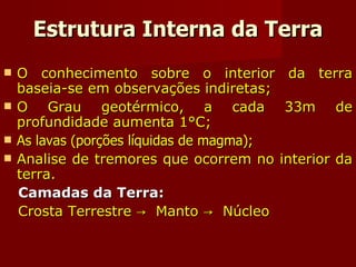Estrutura Interna da Terra O conhecimento sobre o interior da terra baseia-se em observações indiretas; O Grau geotérmico, a cada 33m de profundidade aumenta 1°C; As lavas (porções líquidas de magma); Analise de tremores que ocorrem no interior da terra. Camadas da Terra: Crosta Terrestre ->  Manto ->  Núcleo 