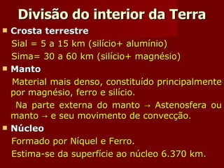 Divisão do interior da Terra Crosta terrestre Sial = 5 a 15 km (silício+ alumínio) Sima= 30 a 60 km (silício+ magnésio) Manto  Material mais denso, constituído principalmente por magnésio, ferro e silício. Na parte externa do manto -> Astenosfera ou manto -> e seu movimento de convecção. Núcleo Formado por Níquel e Ferro. Estima-se da superfície ao núcleo 6.370 km. 