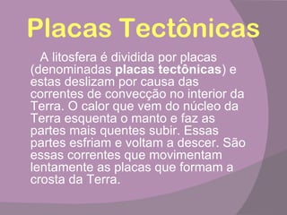 Placas Tectônicas
  A litosfera é dividida por placas
(denominadas placas tectônicas) e
estas deslizam por causa das
correntes de convecção no interior da
Terra. O calor que vem do núcleo da
Terra esquenta o manto e faz as
partes mais quentes subir. Essas
partes esfriam e voltam a descer. São
essas correntes que movimentam
lentamente as placas que formam a
crosta da Terra.
 