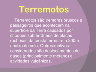 Terremotos
   Terremotos são tremores bruscos e
passageiros que acontecem na
superfície da Terra causados por
choques subterrâneos de placas
rochosas da crosta terrestre a 300m
abaixo do solo. Outros motivos
considerados são deslocamentos de
gases (principalmente metano) e
atividades vulcânicas.
 