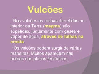 Vulcões
  Nos vulcões as rochas derretidas no
interior da Terra (magma) são
expelidas, juntamente com gases e
vapor de água, através de falhas na
crosta.
  Os vulcões podem surgir de várias
maneiras. Muitos aparecem nas
bordas das placas tectônicas.
 