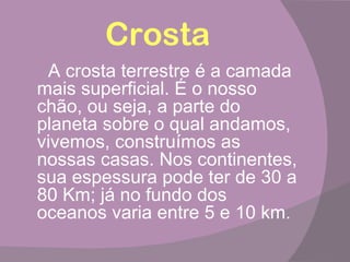 Crosta
 A crosta terrestre é a camada
mais superficial. É o nosso
chão, ou seja, a parte do
planeta sobre o qual andamos,
vivemos, construímos as
nossas casas. Nos continentes,
sua espessura pode ter de 30 a
80 Km; já no fundo dos
oceanos varia entre 5 e 10 km.
 