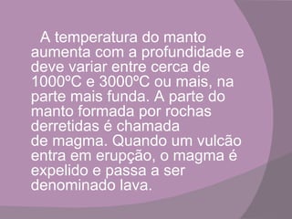 A temperatura do manto
aumenta com a profundidade e
deve variar entre cerca de
1000ºC e 3000ºC ou mais, na
parte mais funda. A parte do
manto formada por rochas
derretidas é chamada
de magma. Quando um vulcão
entra em erupção, o magma é
expelido e passa a ser
denominado lava.
 