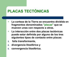 PLACAS TECTÓNICAS

    La corteza de la Tierra se encuentra dividida en
     fragmentos denominados "placas" que se
     mueven unas con respecto a otras.
    La interacción entre dos placas tectónicas
     puede estar definida por alguno de los tres
     siguientes tipos de contacto entre placas:
3.    falla transformante,
4.   divergencia litosférica y
5.   convergencia litosférica.
 