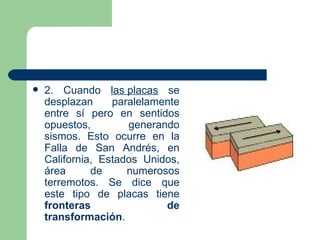    2. Cuando las placas se
    desplazan     paralelamente
    entre sí pero en sentidos
    opuestos,        generando
    sismos. Esto ocurre en la
    Falla de San Andrés, en
    California, Estados Unidos,
    área      de     numerosos
    terremotos. Se dice que
    este tipo de placas tiene
    fronteras               de
    transformación.
 