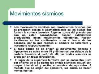 Movimientos sísmicos

   Los movimientos sísmicos son movimientos bruscos que
    se producen debido al acomodamiento de las placas que
    forman la corteza terrestre. Algunas zonas del planeta que
    aún no están consolidadas, buscan estabilizarse
    produciendo estos movimientos vibratorios. Pueden
    localizarse en los continentes o en el fondo de los
    océanos, por lo que reciben el nombre de terremoto y
    maremoto respectivamente.
   El foco donde se da origen al movimiento sísmico o
    hipocentro se ubica entre 10 y 60 metros por debajo de la
    corteza terrestre. A partir de allí, las ondas sísmicas se
    propagan en todas direcciones.
    El lugar de la superficie terrestre que se encuentra justo
    por encima de él es donde las ondas sísmicas actúan con
    mayor intensidad y recibe el nombre de epicentro. A
    medida que se alejan del epicentro, las ondas se hacen
    menos fuertes.
 