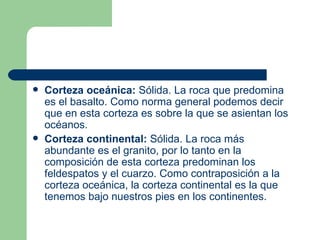    Corteza oceánica: Sólida. La roca que predomina
    es el basalto. Como norma general podemos decir
    que en esta corteza es sobre la que se asientan los
    océanos.
   Corteza continental: Sólida. La roca más
    abundante es el granito, por lo tanto en la
    composición de esta corteza predominan los
    feldespatos y el cuarzo. Como contraposición a la
    corteza oceánica, la corteza continental es la que
    tenemos bajo nuestros pies en los continentes.
 