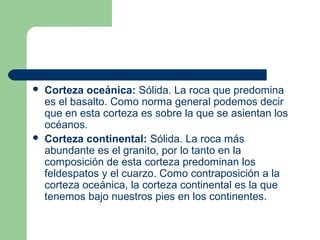    Corteza oceánica: Sólida. La roca que predomina
    es el basalto. Como norma general podemos decir
    que en esta corteza es sobre la que se asientan los
    océanos.
   Corteza continental: Sólida. La roca más
    abundante es el granito, por lo tanto en la
    composición de esta corteza predominan los
    feldespatos y el cuarzo. Como contraposición a la
    corteza oceánica, la corteza continental es la que
    tenemos bajo nuestros pies en los continentes.
 