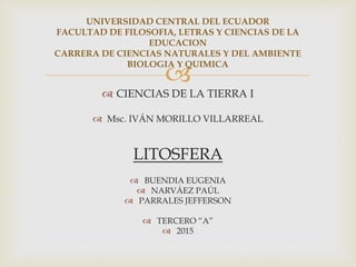
 CIENCIAS DE LA TIERRA I
 Msc. IVÁN MORILLO VILLARREAL
LITOSFERA
 BUENDIA EUGENIA
 NARVÁEZ PAÚL
 PARRALES JEFFERSON
 TERCERO “A”
 2015
UNIVERSIDAD CENTRAL DEL ECUADOR
FACULTAD DE FILOSOFIA, LETRAS Y CIENCIAS DE LA
EDUCACION
CARRERA DE CIENCIAS NATURALES Y DEL AMBIENTE
BIOLOGIA Y QUIMICA
 