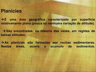 Planícies
É uma área geográfica caracterizada por superfície
relativamente plana (pouca ou nenhuma variação de altitude).
São encontradas, na maioria das vezes, em regiões de
baixas altitudes.
As planícies são formadas por rochas sedimentares.
Nestas áreas, ocorre o acúmulo de sedimentos.

 