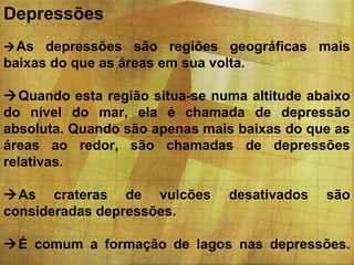 Depressões
 As depressões são regiões geográficas mais

baixas do que as áreas em sua volta.
Quando esta região situa-se numa altitude abaixo
do nível do mar, ela é chamada de depressão
absoluta. Quando são apenas mais baixas do que as
áreas ao redor, são chamadas de depressões
relativas.
As crateras de vulcões
consideradas depressões.

desativados

são

É comum a formação de lagos nas depressões.

 