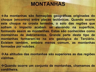 MONTANHAS
 As montanhas são formações geográficas originadas do

choque (encontro) entre placas tectônicas. Quando ocorre
este choque na crosta terrestre, o solo das regiões que
sofrem o impacto acabam se elevando na superfície,
formando assim as montanhas. Estas são conhecidas como
montanhas de dobramentos. Grande parte deste tipo de
montanhas formaram-se na era geológica do Terciário.
Existem também, embora menos comum, as montanhas
formadas por vulcões.
As altitudes das montanhas são superiores as das regiões
vizinhas.
Quando ocorre um conjunto de montanhas, chamamos de
cordilheira.

 