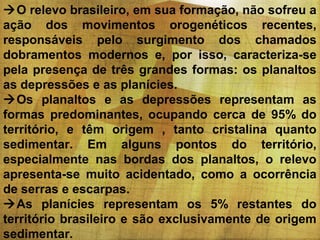 O relevo brasileiro, em sua formação, não sofreu a
ação dos movimentos orogenéticos recentes,
responsáveis pelo surgimento dos chamados
dobramentos modernos e, por isso, caracteriza-se
pela presença de três grandes formas: os planaltos
as depressões e as planícies.
Os planaltos e as depressões representam as
formas predominantes, ocupando cerca de 95% do
território, e têm origem , tanto cristalina quanto
sedimentar. Em alguns pontos do território,
especialmente nas bordas dos planaltos, o relevo
apresenta-se muito acidentado, como a ocorrência
de serras e escarpas.
As planícies representam os 5% restantes do
território brasileiro e são exclusivamente de origem
sedimentar.

 