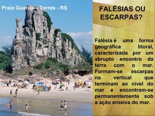 Praia Guarita – Torres - RS

FALÉSIAS OU
ESCARPAS?
Falésia é uma forma
geográfica
litoral,
caracterizada por um
abrupto encontro da
terra com o mar.
Formam-se
escarpas
na
vertical
que
terminam ao nível do
mar e encontram-se
permanentemente sob
a ação erosiva do mar.

 