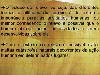 O estudo do relevo, ou seja, das diferentes
formas e altitudes do terreno é de extrema
importância para as atividades humanas, ou
melhor conhecendo o relevo é possível que o
homem planeje melhor as atividades a serem
desenvolvidas sobre ele.
Com o estudo do relevo é possível evitar
muitas catástrofes naturais decorrentes da ação
humana em determinados lugares.

 