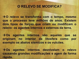 O RELEVO SE MODIFICA?
O relevo se transforma com o tempo, mesmo
que o processo leve milhões de anos. Existem
dois tipos de forças que criam ou modificam o
relevo: os agentes internos e externos da terra.
Os agentes internos são aqueles que se
originam no interior da litosfera como por
exemplo os abalos sísmicos e os vulcões.
Os agentes internos desnivelam o relevo
causando grandes modificações e agem de forma
rápida.

 