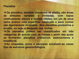 Planaltos
Os planaltos, também chamados de platôs, são áreas
de altitudes variadas e limitadas, com topos
relativamente planos e bordas nítidas, em um de seus
lados possui uma superfície rebaixada e seus cumes
são ligeiramente nivelados.. Nos planaltos predomina a
erosão, ou seja, o desgaste das rochas.
Os planaltos podem ser classificados em três
categorias de acordo com as rochas a partir das quais
se formaram: planaltos cristalinos, sedimentares e
basálticos.
As chapadas, picos e escarpas encaixam-se nesse
tipo de estrutura geomorfológica.

 
