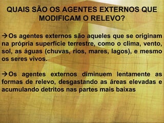 QUAIS SÃO OS AGENTES EXTERNOS QUE
MODIFICAM O RELEVO?
Os agentes externos são aqueles que se originam
na própria superfície terrestre, como o clima, vento,
sol, as águas (chuvas, rios, mares, lagos), e mesmo
os seres vivos.
Os agentes externos diminuem lentamente as
formas de relevo, desgastando as áreas elevadas e
acumulando detritos nas partes mais baixas

 