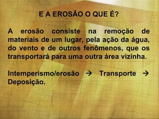 E A EROSÃO O QUE É?
A erosão consiste na remoção de
materiais de um lugar, pela ação da água,
do vento e de outros fenômenos, que os
transportará para uma outra área vizinha.
Intemperismo/erosão  Transporte 
Deposição.

 