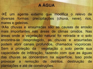 A ÁGUA
É um agente externo que modifica o relevo de
diversas formas: precipitações (chuva, neve), rios,
mares e geleiras.
As chuvas e enxurradas são as causas de erosão
mais importantes nas áreas de climas úmidos. Nas
áreas onde a vegetação natural foi retirada e o solo
encontra-se desprotegido, as chuvas e enxurradas
podem abrir canais profundos, chamados voçorocas.
Sem a proteção da vegetação o solo perde sua
capacidade de infiltração, fazendo com que as águas
das chuvas se concentrem na superfície. Isso pode
provocar a remoção de detritos, destruição de
plantações e até de construções.

 