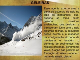 GELEIRAS
Esse agente externo atua a
partir do acúmulo de gelo no
topo de montanhas, que,
quando se torna muito
pesado,
ocasiona
avalanches, que deslizam e
transportam junto com o gelo
algumas rochas. O resultado
desse evento é a mudança
na configuração do topo da
montanha e também o
aumento de sedimentos nas
regiões próximas, geralmente
vales. A ação das geleiras na
formação do relevo recebe o
nome de erosão glacial.

 