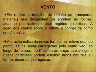 VENTO
Ele realiza o trabalho de erosão ao transportar

materiais que desgastam ou agridem as rochas,
atuando principalmente nas regiões desérticas. A
ação dos ventos sobre o relevo é conhecida como
erosão eólica.
A erosão eólica dá novas formas ao relevo quando
partículas de areia carregadas pelo vento vão, ao
longo do tempo, modificando as áreas que atingem.
Essas partículas podem esculpir arcos naturais ou
formar desertos pedregosos.

 
