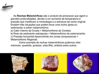      As  Rochas Metamórficas  são o produto de processos que agem a grandes profundidades, devido a um aumento de temperatura e pressão que modificam a mineralogia e a estrutura da rocha original. Existem três situações que podem levar uma rocha ígnea ou sedimentar a sofrer metamorfismo. a) Calor Interno da Crosta = Metamorfismo de Contato; b) Peso de sedimento sobreposto = Metamorfismo de soterramento; c) Pressão horizontal desenvolvido em zonas compressivas = Metamorfismo Regional;             Como exemplo de rochas metamórifocas podemos citar: mármore, quartzito, gnaisse, xisto,filito, ardósia entre outros. 