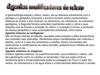 A geomorfologia estuda o relevo. Assim, ela se relaciona intimamente com a geologia e a geografia. Enquanto a primeira fornece vários conhecimentos relativos às rochas e aos minerais, ao tectonismo, ao vulcanismo, às estruturas geológicas; a Segunda fornece subsídios importantes sobre o clima e suas relações com as formas e evolução do relevo, a ocupação humana, a produção do espaço geográfico e suas conseqüências ambientais, entre outros. Agentes internos ou endógenos São as forças internas do planeta, causadas pelas pressão e altas temperaturas das camadas mais profundas. Geralmente essas manifestações são violentas e rápidas, como é o caso dos terremotos e vulcões. Esses movimentos são construtores e modificadores do relevo terrestre, podendo levar milhões de anos ou apenas um dia. Agentes externos ou exógenos Existem agentes externos, na superfície terrestre, que modificam o relevo, não tão rapidamente como os vulcões ou terremotos, mas sua ação contínua transforma lenta e ininterruptamente todas as paisagens da Terra. A ação dos ventos, do intemperismo e da água sobre a crosta terrestre determinam a erosão. Agentes modificadores do relevo 