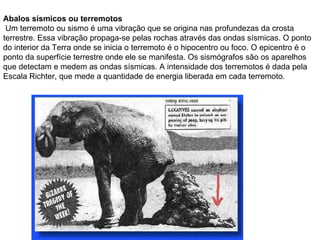 Abalos sísmicos ou terremotos Um terremoto ou sismo é uma vibração que se origina nas profundezas da crosta terrestre. Essa vibração propaga-se pelas rochas através das ondas sísmicas. O ponto do interior da Terra onde se inicia o terremoto é o hipocentro ou foco. O epicentro é o ponto da superfície terrestre onde ele se manifesta. Os sismógrafos são os aparelhos que detectam e medem as ondas sísmicas. A intensidade dos terremotos é dada pela Escala Richter, que mede a quantidade de energia liberada em cada terremoto. 