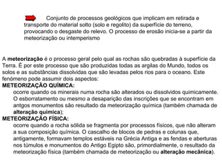 Conjunto de processos geológicos que implicam em retirada e transporte do material solto (solo e regolito) da superfície do terreno, provocando o desgaste do relevo. O processo de erosão inicia-se a partir da meteorização ou intemperismo A  meteorização  é o processo geral pelo qual as rochas são quebradas à superfície da Terra. É por este processo que são produzidas todas as argilas do Mundo, todos os solos e as substâncias dissolvidas que são levadas pelos rios para o oceano. Este fenómeno pode assumir dois aspectos: METEORIZAÇÃO QUÍMICA:   ocorre quando os minerais numa rocha são alterados ou dissolvidos quimicamente. O esborratamento ou mesmo a desaparição das inscrições que se encontram em antgos monumentos são resultado da meteorização química (também chamada de  alteração química );  METEORIZAÇÃO FÍSICA: ocorre quando a rocha sólida se fragmenta por processos físicos, que não alteram a sua composição química. O cascalho de blocos de pedras e colunas que, antigamente, formavam templos estáveis na Grécia Antiga e as fendas e aberturas nos túmulos e monumentos do Antigo Egipto são, primordialmente, o resultado da meteorização física (também chamada de meteorização ou  alteração mecânica ). 