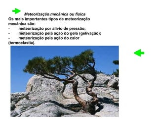 Meteorização mecânica ou física   Os mais importantes tipos de meteorização mecânica são:  -         meteorização por alívio de pressão;  -         meteorização pela ação do gelo (gelivação);  -         meteorização pela ação do calor (termoclastia). 