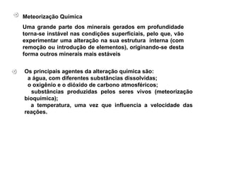 Os principais agentes da alteração química são:  a água, com diferentes substâncias dissolvidas;  o oxigênio e o dióxido de carbono atmosféricos;  substâncias produzidas pelos seres vivos (meteorização bioquímica);  a temperatura, uma vez que influencia a velocidade das reações.   Meteorização Química Uma grande parte dos minerais gerados em profundidade torna-se instável nas condições superficiais, pelo que, vão experimentar uma alteração na sua estrutura  interna (com remoção ou introdução de elementos), originando-se desta forma outros minerais mais estáveis   