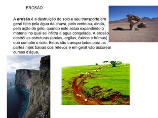EROSÃO A  erosão  é a destruição do solo e seu transporte em geral feito pela água da chuva, pelo vento ou, ainda, pela ação do gelo, quando este actua expandindo o material no qual se infiltra a água congelada. A erosão destrói as estruturas (areias, argilas, óxidos e húmus) que compõe o solo. Estas são transportados para as partes mais baixas dos relevos e em geral vão assorear cursos d'água.  