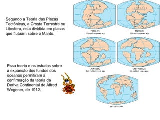 Segundo a Teoria das Placas Tectônicas, a Crosta Terrestre ou Litosfera, esta dividida em placas que flutuam sobre o Manto. Essa teoria e os estudos sobre a expansão dos fundos dos oceanos permitiram a confirmação da teoria da Deriva Continental de Alfred Wegener, de 1912. 
