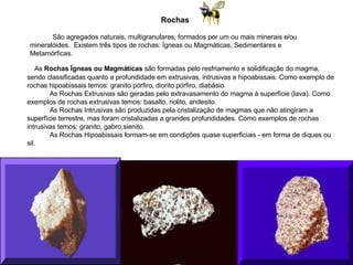 Rochas                São agregados naturais, multigranulares, formados por um ou mais minerais e/ou mineralóides.  Existem três tipos de rochas: Ígneas ou Magmáticas, Sedimentares e Metamórficas.              As  Rochas Ígneas ou Magmáticas  são formadas pelo resfriamento e solidificação do magma, sendo classificadas quanto a profundidade em extrusivas, intrusivas e hipoabissais. Como exemplo de rochas hipoabissais temos: granito pórfiro, diorito pórfiro, diabásio.              As Rochas Extrusivas são geradas pelo extravasamento do magma à superfície (lava). Como exemplos de rochas extrusivas temos: basalto, riolito, andesito.              As Rochas Intrusivas são produzidas pela cristalização de magmas que não atingiram a superfície terrestre, mas foram cristalizadas a grandes profundidades. Como exemplos de rochas intrusivas temos: granito, gabro,sienito.              As Rochas Hipoabissais formam-se em condições quase superficiais - em forma de diques ou sil. 
