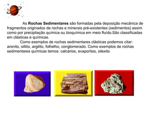     As  Rochas Sedimentares  são formadas pela deposição mecânica de fragmentos originados de rochas e minerais pré-existentes (sedimentos) assim como por precipitação química ou bioquímica em meio fluído.São classificadas em clásticas e químicas.              Como exemplos de rochas sedimentares clásticas podemos citar: arenito, siltito, argilito, folhelho, conglomerado. Como exemplos de rochas sedimentares químicas temos: calcários, evaporitos, silexito    
