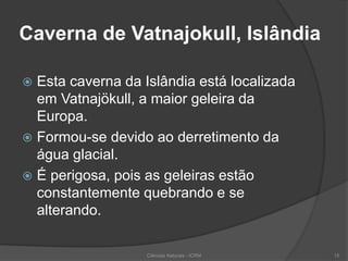 Caverna de Vatnajokull, Islândia
 Esta caverna da Islândia está localizada
em Vatnajökull, a maior geleira da
Europa.
 Formou-se devido ao derretimento da
água glacial.
 É perigosa, pois as geleiras estão
constantemente quebrando e se
alterando.
Ciências Naturais - ICRM 15
 