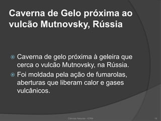 Caverna de Gelo próxima ao
vulcão Mutnovsky, Rússia
 Caverna de gelo próxima à geleira que
cerca o vulcão Mutnovsky, na Rússia.
 Foi moldada pela ação de fumarolas,
aberturas que liberam calor e gases
vulcânicos.
Ciências Naturais - ICRM 19
 