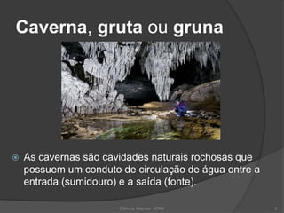 Caverna, gruta ou gruna
 As cavernas são cavidades naturais rochosas que
possuem um conduto de circulação de água entre a
entrada (sumidouro) e a saída (fonte).
Ciências Naturais - ICRM 2
 