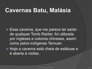 Cavernas Batu, Malásia
 Essa caverna, que me parece ter saído
de qualquer Tomb Raider, foi utilizada
por ingleses e colonos chineses, assim
como pelos indígenas Temuan.
 Hoje a caverna está cheia de estátuas e
é aberta à visitas.
Ciências Naturais - ICRM 29
 