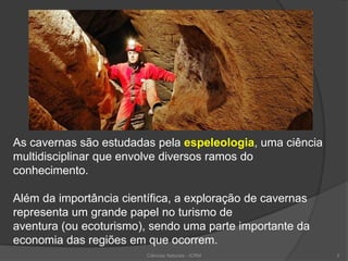 As cavernas são estudadas pela espeleologia, uma ciência
multidisciplinar que envolve diversos ramos do
conhecimento.
Além da importância científica, a exploração de cavernas
representa um grande papel no turismo de
aventura (ou ecoturismo), sendo uma parte importante da
economia das regiões em que ocorrem.
Ciências Naturais - ICRM 3
 