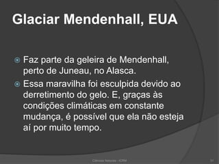 Glaciar Mendenhall, EUA
 Faz parte da geleira de Mendenhall,
perto de Juneau, no Alasca.
 Essa maravilha foi esculpida devido ao
derretimento do gelo. E, graças às
condições climáticas em constante
mudança, é possível que ela não esteja
aí por muito tempo.
Ciências Naturais - ICRM 31
 